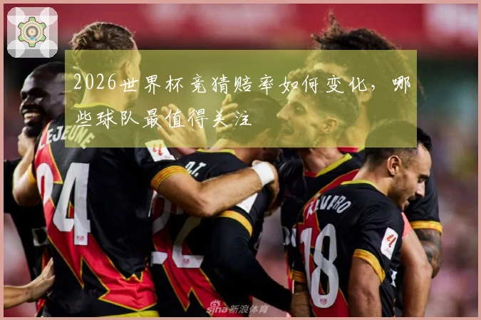 2026世界杯竞猜赔率如何变化，哪些球队最值得关注